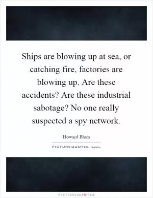 Ships are blowing up at sea, or catching fire, factories are blowing up. Are these accidents? Are these industrial sabotage? No one really suspected a spy network Picture Quote #1
