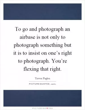To go and photograph an airbase is not only to photograph something but it is to insist on one’s right to photograph. You’re flexing that right Picture Quote #1