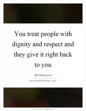 You treat people with dignity and respect and they give it right back to you Picture Quote #1