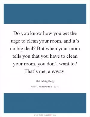 Do you know how you get the urge to clean your room, and it’s no big deal? But when your mom tells you that you have to clean your room, you don’t want to? That’s me, anyway Picture Quote #1