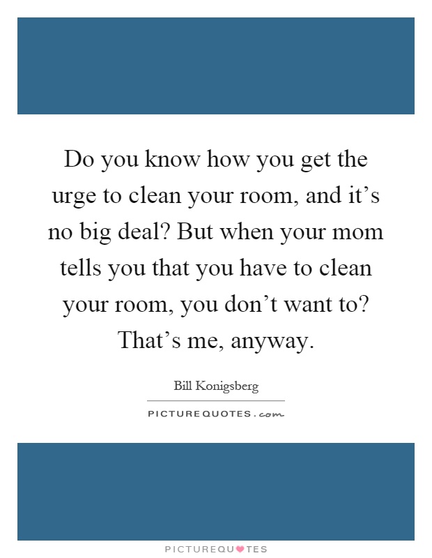 Do you know how you get the urge to clean your room, and it's no big deal? But when your mom tells you that you have to clean your room, you don't want to? That's me, anyway Picture Quote #1