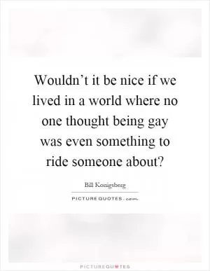 Wouldn’t it be nice if we lived in a world where no one thought being gay was even something to ride someone about? Picture Quote #1