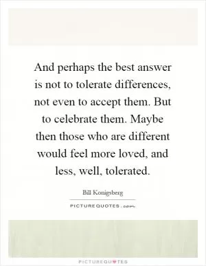 And perhaps the best answer is not to tolerate differences, not even to accept them. But to celebrate them. Maybe then those who are different would feel more loved, and less, well, tolerated Picture Quote #1
