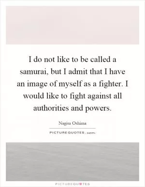 I do not like to be called a samurai, but I admit that I have an image of myself as a fighter. I would like to fight against all authorities and powers Picture Quote #1
