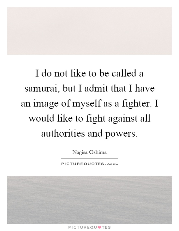 I do not like to be called a samurai, but I admit that I have an image of myself as a fighter. I would like to fight against all authorities and powers Picture Quote #1