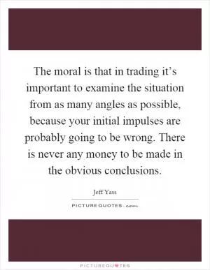 The moral is that in trading it’s important to examine the situation from as many angles as possible, because your initial impulses are probably going to be wrong. There is never any money to be made in the obvious conclusions Picture Quote #1