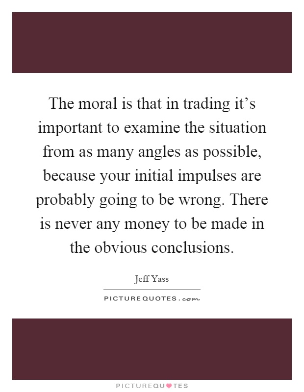 The moral is that in trading it's important to examine the situation from as many angles as possible, because your initial impulses are probably going to be wrong. There is never any money to be made in the obvious conclusions Picture Quote #1