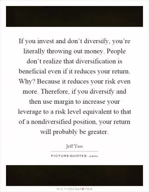 If you invest and don’t diversify, you’re literally throwing out money. People don’t realize that diversification is beneficial even if it reduces your return. Why? Because it reduces your risk even more. Therefore, if you diversify and then use margin to increase your leverage to a risk level equivalent to that of a nondiversified position, your return will probably be greater Picture Quote #1