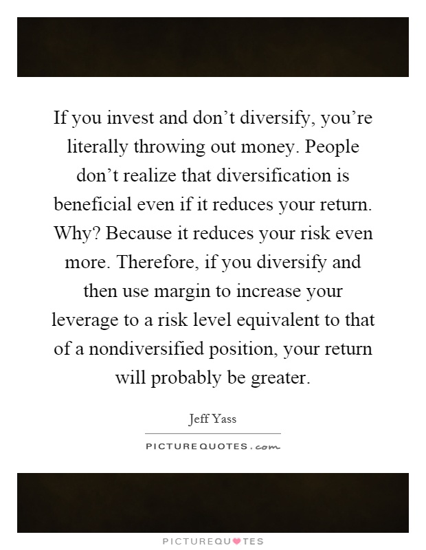 If you invest and don't diversify, you're literally throwing out money. People don't realize that diversification is beneficial even if it reduces your return. Why? Because it reduces your risk even more. Therefore, if you diversify and then use margin to increase your leverage to a risk level equivalent to that of a nondiversified position, your return will probably be greater Picture Quote #1
