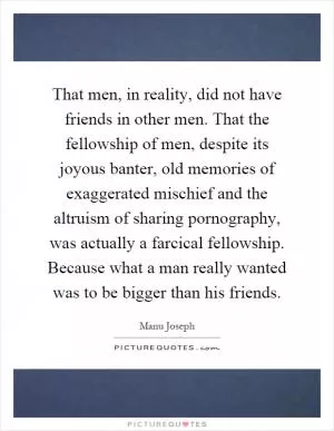 That men, in reality, did not have friends in other men. That the fellowship of men, despite its joyous banter, old memories of exaggerated mischief and the altruism of sharing pornography, was actually a farcical fellowship. Because what a man really wanted was to be bigger than his friends Picture Quote #1
