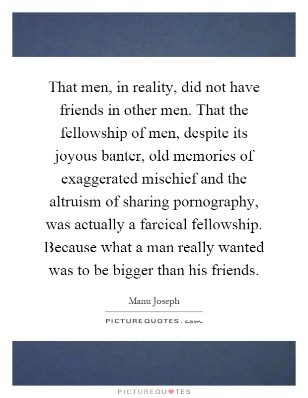 That men, in reality, did not have friends in other men. That the fellowship of men, despite its joyous banter, old memories of exaggerated mischief and the altruism of sharing pornography, was actually a farcical fellowship. Because what a man really wanted was to be bigger than his friends Picture Quote #1