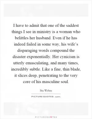I have to admit that one of the saddest things I see in ministry is a woman who belittles her husband. Even if he has indeed failed in some way, his wife’s disparaging words compound the disaster exponentially. Her cynicism is utterly emasculating, and many times, incredibly subtle. Like a fine, thin blade, it slices deep, penetrating to the very core of his masculine soul Picture Quote #1