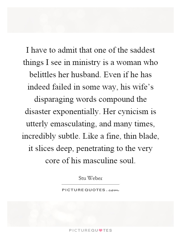 I have to admit that one of the saddest things I see in ministry is a woman who belittles her husband. Even if he has indeed failed in some way, his wife's disparaging words compound the disaster exponentially. Her cynicism is utterly emasculating, and many times, incredibly subtle. Like a fine, thin blade, it slices deep, penetrating to the very core of his masculine soul Picture Quote #1
