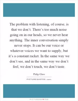 The problem with listening, of course, is that we don’t. There’s too much noise going on in our heads, so we never hear anything. The inner conversation simply never stops. It can be our voice or whatever voices we want to supply, but it’s a constant racket. In the same way we don’t see, and in the same way we don’t feel, we don’t touch, we don’t taste Picture Quote #1
