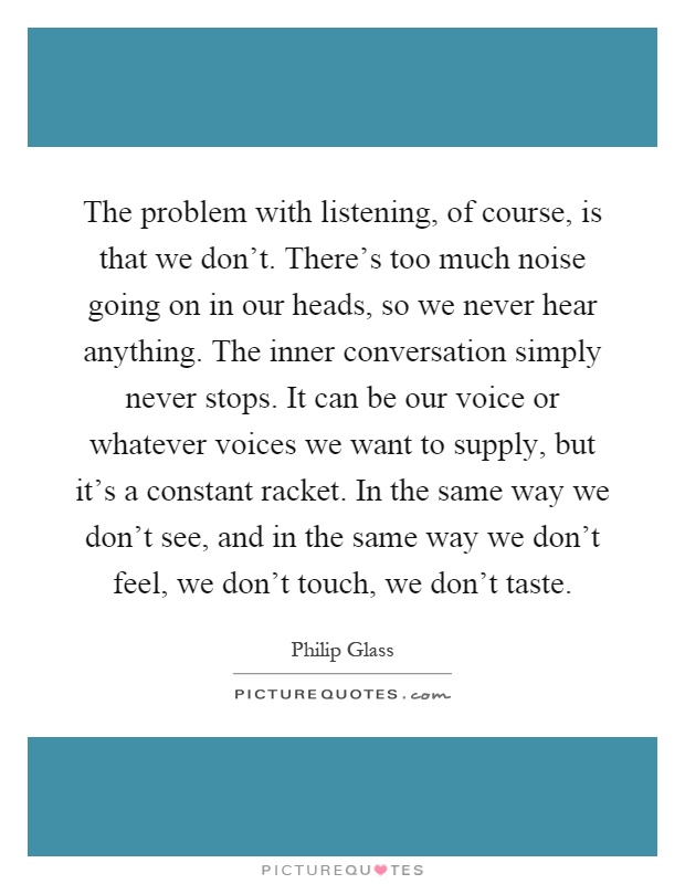 The problem with listening, of course, is that we don't. There's too much noise going on in our heads, so we never hear anything. The inner conversation simply never stops. It can be our voice or whatever voices we want to supply, but it's a constant racket. In the same way we don't see, and in the same way we don't feel, we don't touch, we don't taste Picture Quote #1