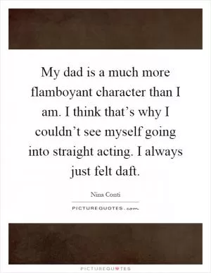 My dad is a much more flamboyant character than I am. I think that’s why I couldn’t see myself going into straight acting. I always just felt daft Picture Quote #1