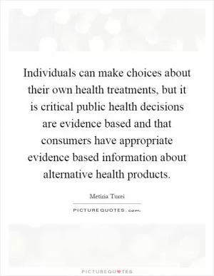 Individuals can make choices about their own health treatments, but it is critical public health decisions are evidence based and that consumers have appropriate evidence based information about alternative health products Picture Quote #1
