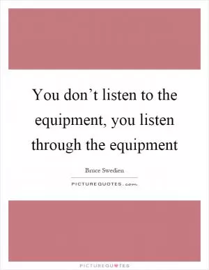 You don’t listen to the equipment, you listen through the equipment Picture Quote #1