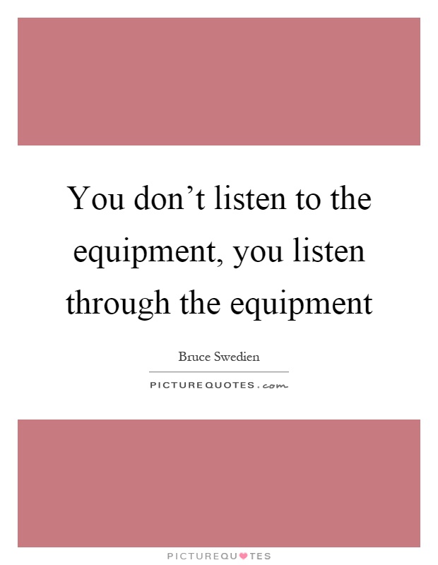 You don't listen to the equipment, you listen through the equipment Picture Quote #1