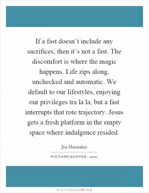 If a fast doesn’t include any sacrifices, then it’s not a fast. The discomfort is where the magic happens. Life zips along, unchecked and automatic. We default to our lifestyles, enjoying our privileges tra la la, but a fast interrupts that rote trajectory. Jesus gets a fresh platform in the empty space where indulgence resided Picture Quote #1