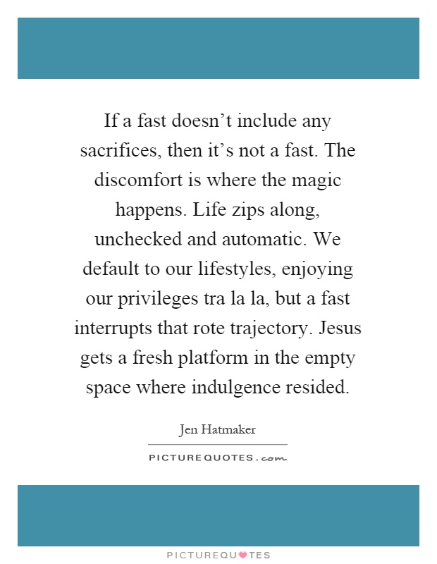 If a fast doesn't include any sacrifices, then it's not a fast. The discomfort is where the magic happens. Life zips along, unchecked and automatic. We default to our lifestyles, enjoying our privileges tra la la, but a fast interrupts that rote trajectory. Jesus gets a fresh platform in the empty space where indulgence resided Picture Quote #1