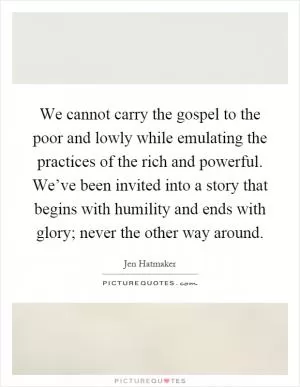 We cannot carry the gospel to the poor and lowly while emulating the practices of the rich and powerful. We’ve been invited into a story that begins with humility and ends with glory; never the other way around Picture Quote #1