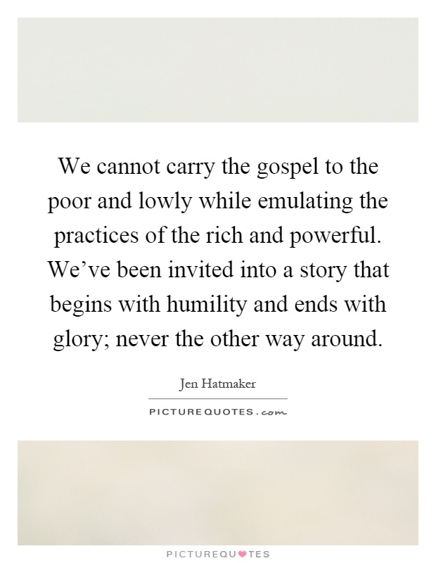 We cannot carry the gospel to the poor and lowly while emulating the practices of the rich and powerful. We've been invited into a story that begins with humility and ends with glory; never the other way around Picture Quote #1