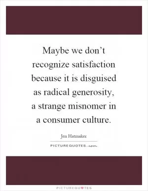 Maybe we don’t recognize satisfaction because it is disguised as radical generosity, a strange misnomer in a consumer culture Picture Quote #1
