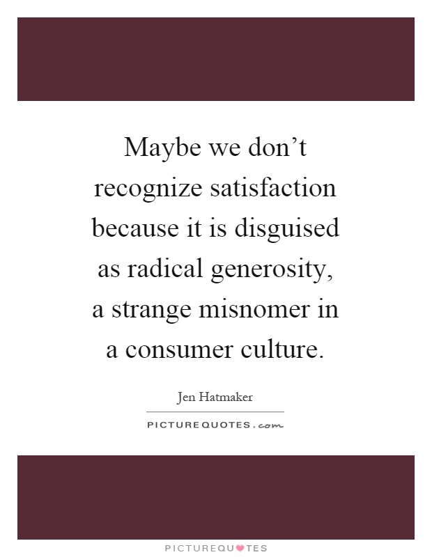 Maybe we don't recognize satisfaction because it is disguised as radical generosity, a strange misnomer in a consumer culture Picture Quote #1