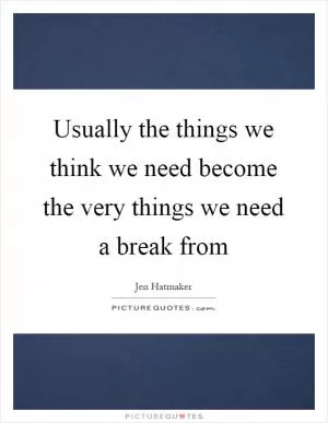 Usually the things we think we need become the very things we need a break from Picture Quote #1