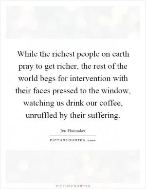 While the richest people on earth pray to get richer, the rest of the world begs for intervention with their faces pressed to the window, watching us drink our coffee, unruffled by their suffering Picture Quote #1