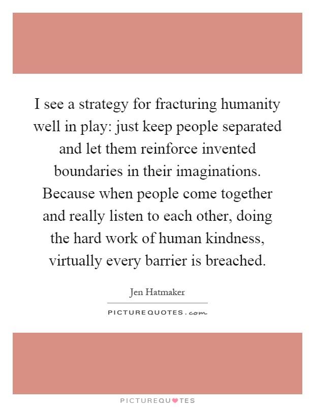 I see a strategy for fracturing humanity well in play: just keep people separated and let them reinforce invented boundaries in their imaginations. Because when people come together and really listen to each other, doing the hard work of human kindness, virtually every barrier is breached Picture Quote #1