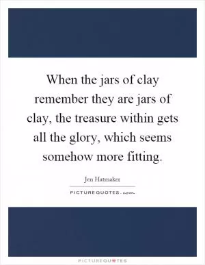 When the jars of clay remember they are jars of clay, the treasure within gets all the glory, which seems somehow more fitting Picture Quote #1