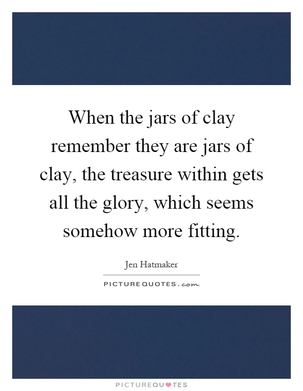 When the jars of clay remember they are jars of clay, the treasure within gets all the glory, which seems somehow more fitting Picture Quote #1