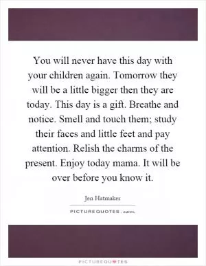 You will never have this day with your children again. Tomorrow they will be a little bigger then they are today. This day is a gift. Breathe and notice. Smell and touch them; study their faces and little feet and pay attention. Relish the charms of the present. Enjoy today mama. It will be over before you know it Picture Quote #1