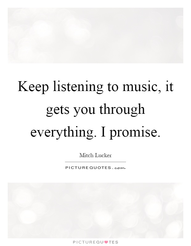 Keep listening to music, it gets you through everything. I promise Picture Quote #1