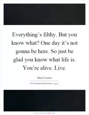 Everything’s filthy. But you know what? One day it’s not gonna be here. So just be glad you know what life is. You’re alive. Live Picture Quote #1