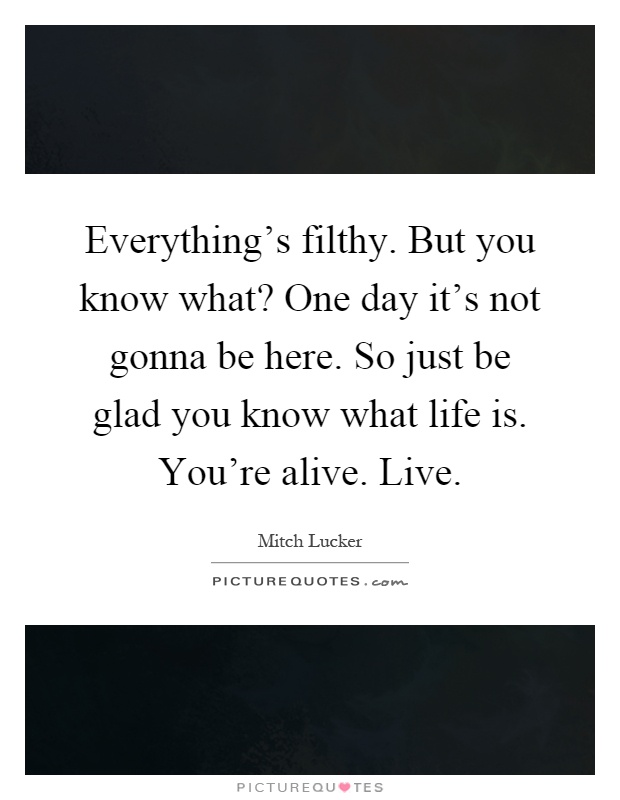 Everything's filthy. But you know what? One day it's not gonna be here. So just be glad you know what life is. You're alive. Live Picture Quote #1