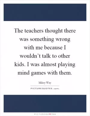 The teachers thought there was something wrong with me because I wouldn’t talk to other kids. I was almost playing mind games with them Picture Quote #1