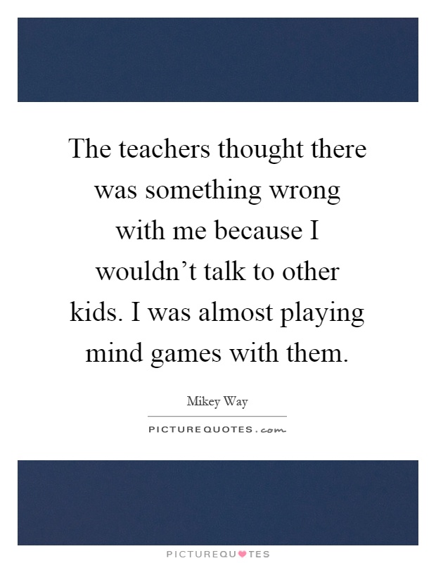 The teachers thought there was something wrong with me because I wouldn't talk to other kids. I was almost playing mind games with them Picture Quote #1