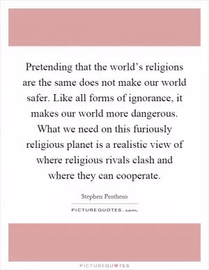 Pretending that the world’s religions are the same does not make our world safer. Like all forms of ignorance, it makes our world more dangerous. What we need on this furiously religious planet is a realistic view of where religious rivals clash and where they can cooperate Picture Quote #1