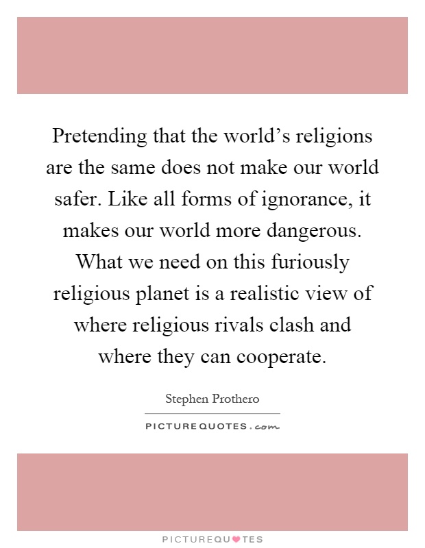 Pretending that the world's religions are the same does not make our world safer. Like all forms of ignorance, it makes our world more dangerous. What we need on this furiously religious planet is a realistic view of where religious rivals clash and where they can cooperate Picture Quote #1