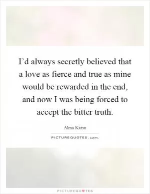 I’d always secretly believed that a love as fierce and true as mine would be rewarded in the end, and now I was being forced to accept the bitter truth Picture Quote #1