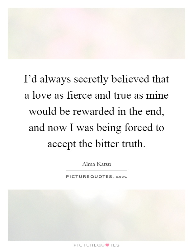 I'd always secretly believed that a love as fierce and true as mine would be rewarded in the end, and now I was being forced to accept the bitter truth Picture Quote #1