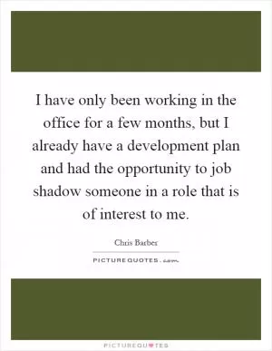I have only been working in the office for a few months, but I already have a development plan and had the opportunity to job shadow someone in a role that is of interest to me Picture Quote #1