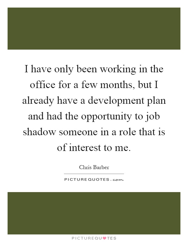 I have only been working in the office for a few months, but I already have a development plan and had the opportunity to job shadow someone in a role that is of interest to me Picture Quote #1