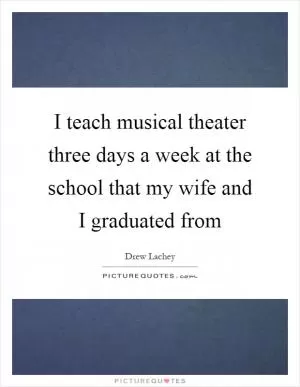 I teach musical theater three days a week at the school that my wife and I graduated from Picture Quote #1