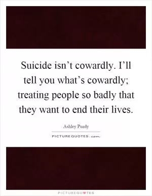 Suicide isn’t cowardly. I’ll tell you what’s cowardly; treating people so badly that they want to end their lives Picture Quote #1