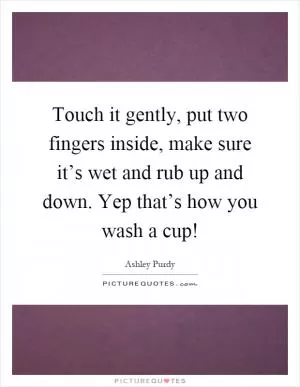 Touch it gently, put two fingers inside, make sure it’s wet and rub up and down. Yep that’s how you wash a cup! Picture Quote #1