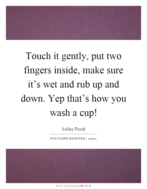 Touch it gently, put two fingers inside, make sure it's wet and rub up and down. Yep that's how you wash a cup! Picture Quote #1